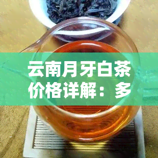 云南月牙白茶价格详解：多少钱一斤？看图了解！