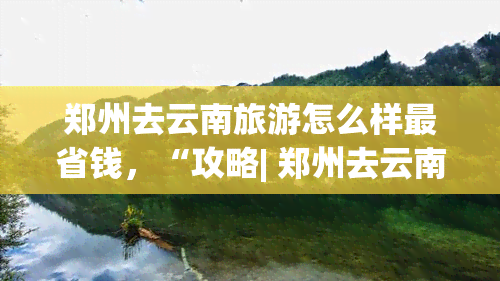 郑州去云南旅游怎么样最省钱，“攻略| 郑州去云南旅游，怎样才能最省钱？”