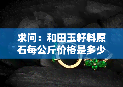 求问：和田玉籽料原石每公斤价格是多少？有无图片参考？也想了解一克的价格。