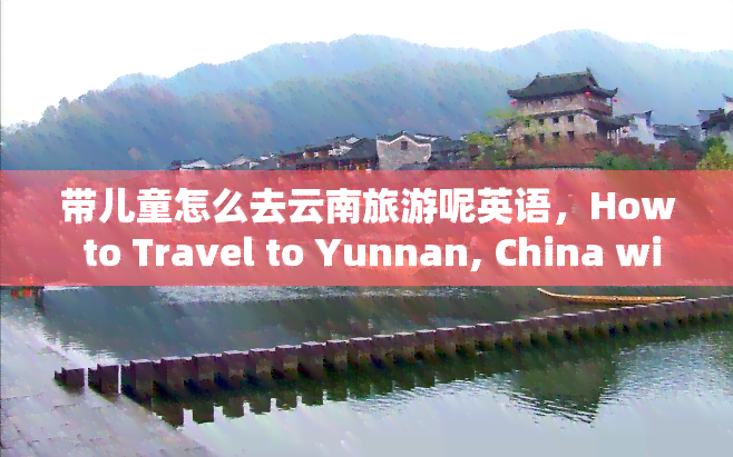 带儿童怎么去云南旅游呢英语，How to Travel to Yunnan, China with Children