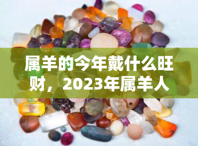 属羊的今年戴什么旺财，2023年属羊人财运攻略：佩戴什么旺财？