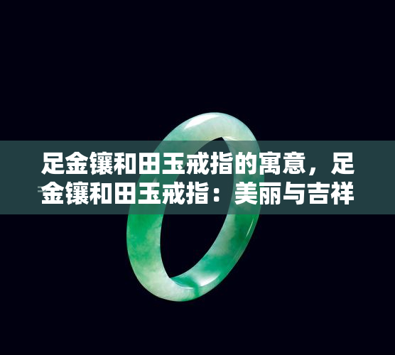 足金镶和田玉戒指的寓意，足金镶和田玉戒指：美丽与吉祥的完美结合