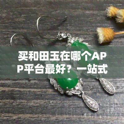 买和田玉在哪个APP平台更好？一站式比较各大平台优缺点