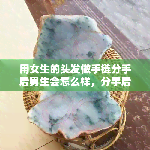 用女生的头发做手链分手后男生会怎么样，分手后，用女生头发做手链的男生会有何感受？