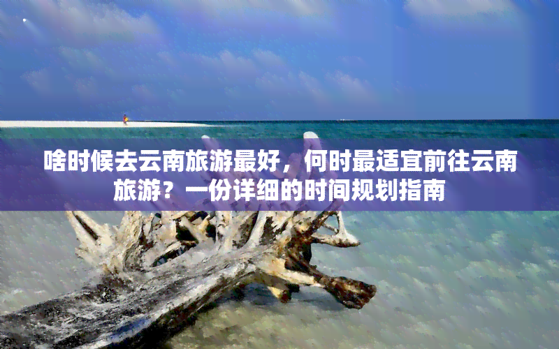 啥时候去云南旅游更好，何时最适宜前往云南旅游？一份详细的时间规划指南