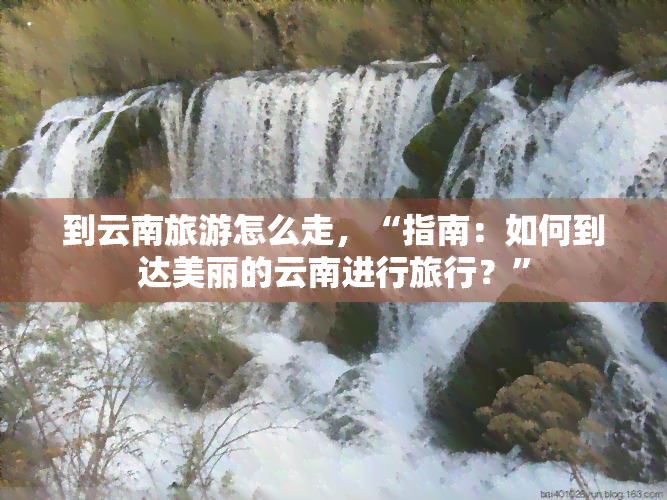 到云南旅游怎么走，“指南：如何到达美丽的云南进行旅行？”