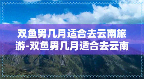 双鱼男几月适合去云南旅游-双鱼男几月适合去云南旅游呢