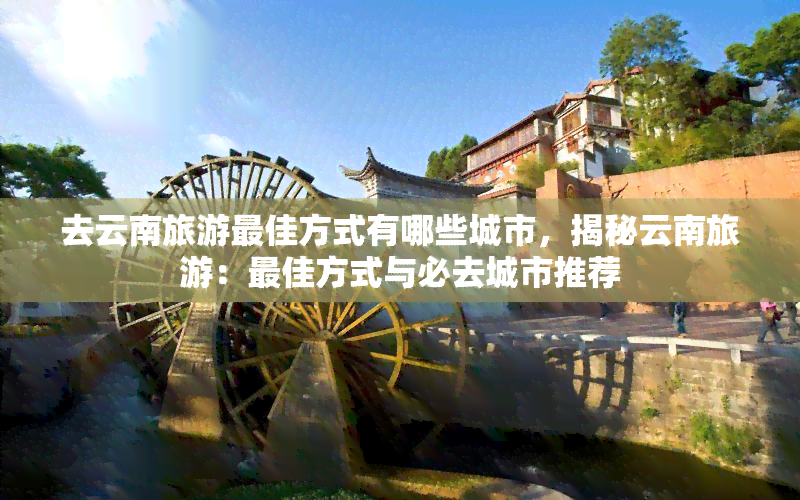 去云南旅游更佳方式有哪些城市，揭秘云南旅游：更佳方式与必去城市推荐