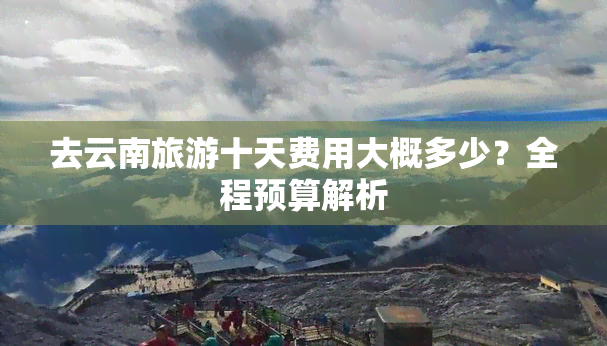 去云南旅游十天费用大概多少？全程预算解析