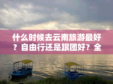 什么时候去云南旅游更好？自由行还是跟团好？全攻略在此！