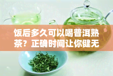 饭后多久可以喝普洱熟茶？正确时间让你健无忧！