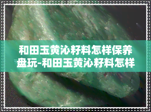 和田玉黄沁籽料怎样保养盘玩-和田玉黄沁籽料怎样保养盘玩好