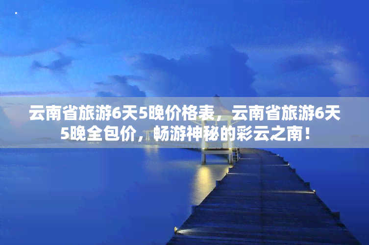 云南省旅游6天5晚价格表，云南省旅游6天5晚全包价，畅游神秘的彩云之南！