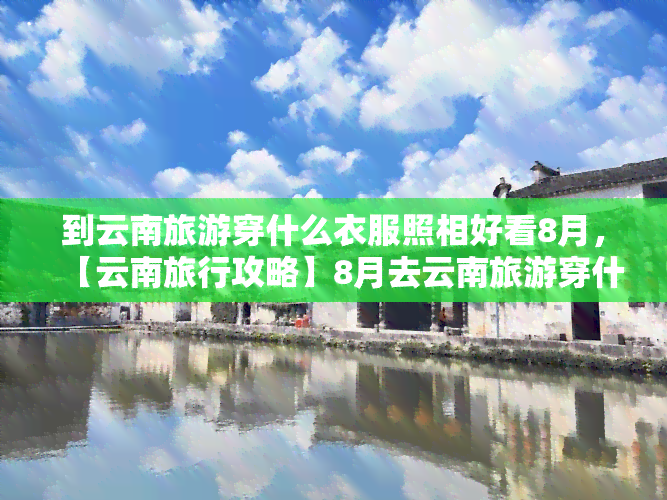 到云南旅游穿什么衣服照相好看8月，【云南旅行攻略】8月去云南旅游穿什么衣服拍照好看？这份穿搭指南请收好！