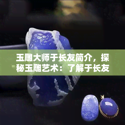 玉雕大师于长友简介，探秘玉雕艺术：了解于长友这位大师的故事与作品