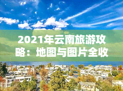 2021年云南旅游攻略：地图与图片全收录