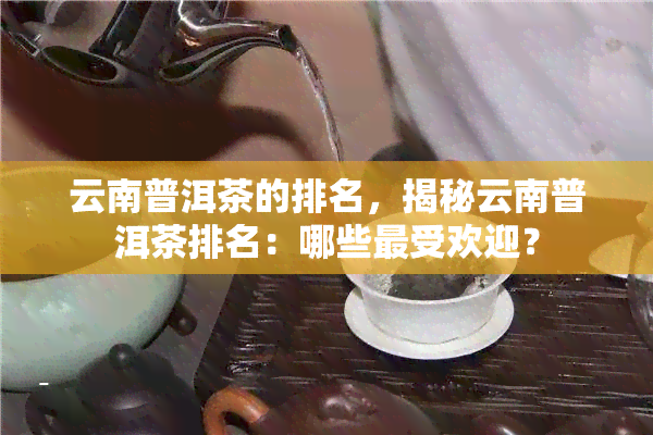 云南普洱茶的排名，揭秘云南普洱茶排名：哪些更受欢迎？