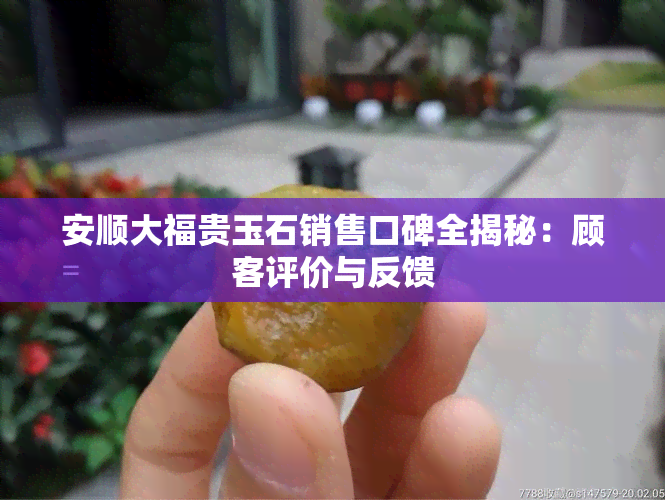 安顺大福贵玉石销售口碑全揭秘：顾客评价与反馈