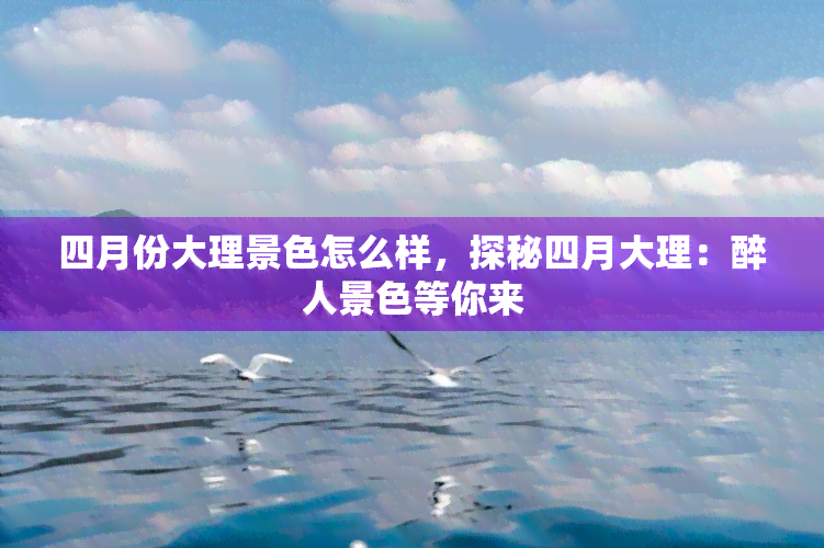 四月份大理景色怎么样，探秘四月大理：醉人景色等你来