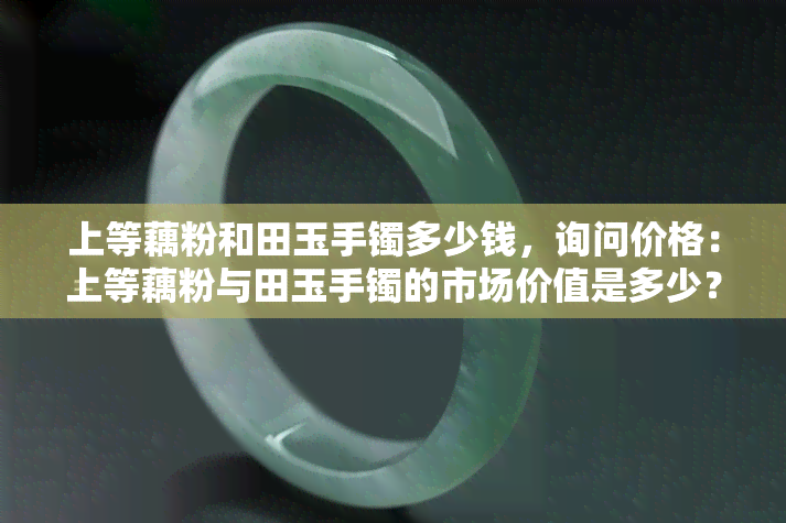 上等藕粉和田玉手镯多少钱，询问价格：上等藕粉与田玉手镯的市场价值是多少？