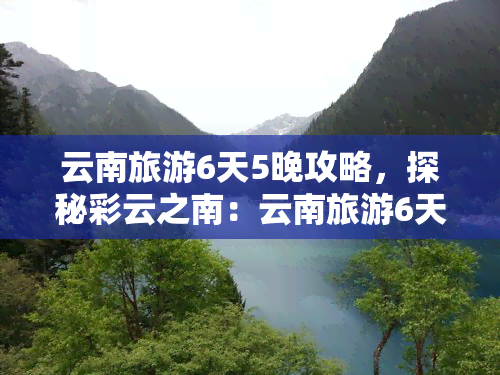 云南旅游6天5晚攻略，探秘彩云之南：云南旅游6天5晚攻略