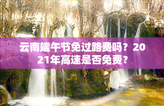 云南端午节免过路费吗？2021年高速是否免费？