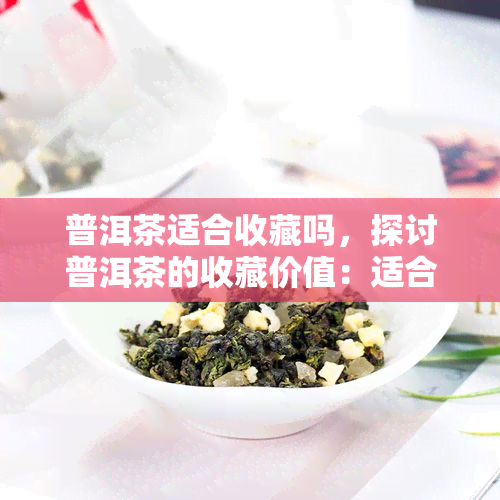 普洱茶适合收藏吗，探讨普洱茶的收藏价值：适合长期保存吗？