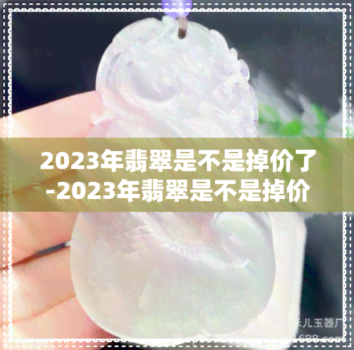 2023年翡翠是不是掉价了-2023年翡翠是不是掉价了呀