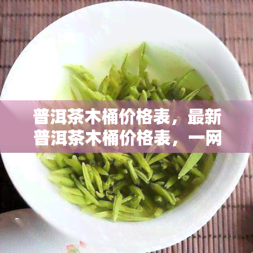 普洱茶木桶价格表，最新普洱茶木桶价格表，一网打尽各类款式和价位！