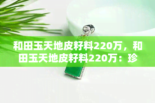 和田玉天地皮籽料220万，和田玉天地皮籽料220万：珍贵稀有的玉石之选