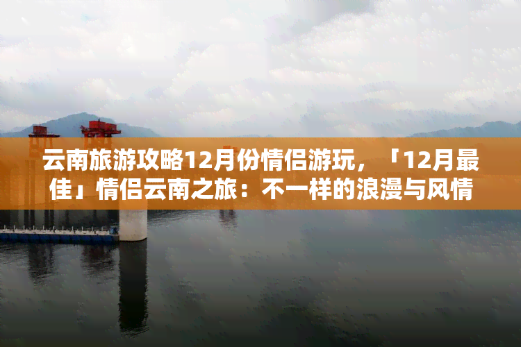 云南旅游攻略12月份情侣游玩，「12月更佳」情侣云南之旅：不一样的浪漫与风情