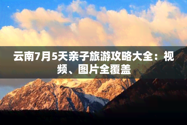 云南7月5天亲子旅游攻略大全：视频、图片全覆盖