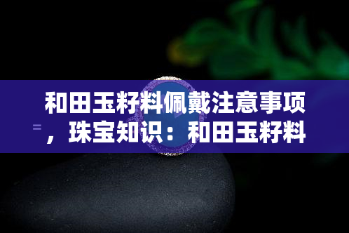 和田玉籽料佩戴注意事项，珠宝知识：和田玉籽料佩戴的注意事项