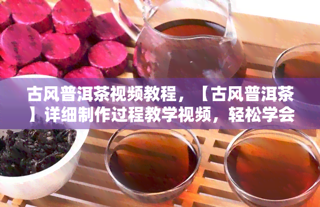 古风普洱茶视频教程，【古风普洱茶】详细制作过程教学视频，轻松学会品鉴高级茶香！