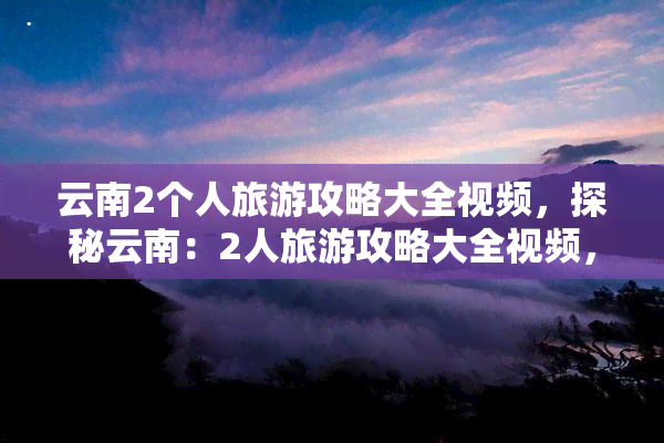 云南2个人旅游攻略大全视频，探秘云南：2人旅游攻略大全视频，带你看遍美丽风景！