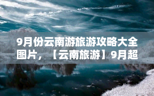 9月份云南游旅游攻略大全图片，【云南旅游】9月超全攻略，这些景点不容错过！