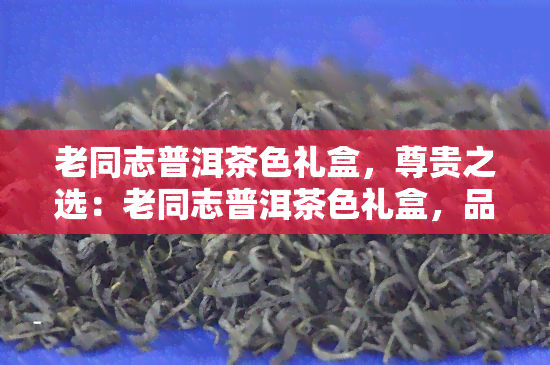 老同志普洱茶色礼盒，尊贵之选：老同志普洱茶色礼盒，品味经典茶叶的醇厚口感