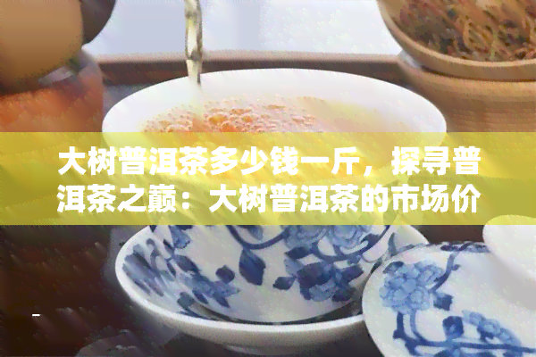 大树普洱茶多少钱一斤，探寻普洱茶之巅：大树普洱茶的市场价格解析