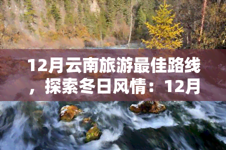 12月云南旅游更佳路线，探索冬日风情：12月云南旅游更佳路线推荐