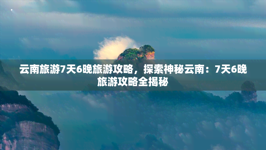 云南旅游7天6晚旅游攻略，探索神秘云南：7天6晚旅游攻略全揭秘