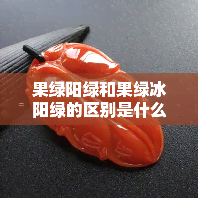 果绿阳绿和果绿冰阳绿的区别是什么，揭秘果绿、阳绿与果绿冰阳绿的区别