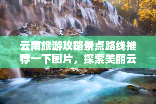 云南旅游攻略景点路线推荐一下图片，探索美丽云南：景点路线推荐与图片分享