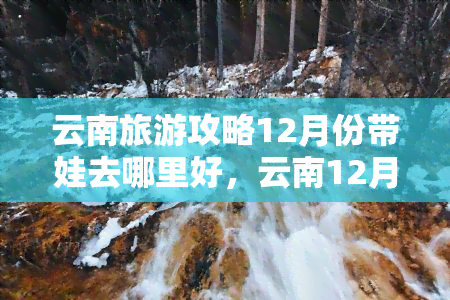 云南旅游攻略12月份带娃去哪里好，云南12月亲子游：哪些景点适合带娃？