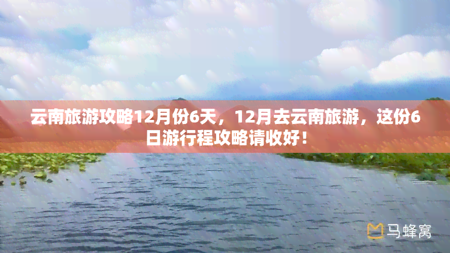 云南旅游攻略12月份6天，12月去云南旅游，这份6日     程攻略请收好！