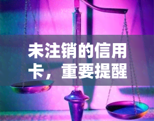 未注销的信用卡，重要提醒：请检查您的信用卡是否已注销！