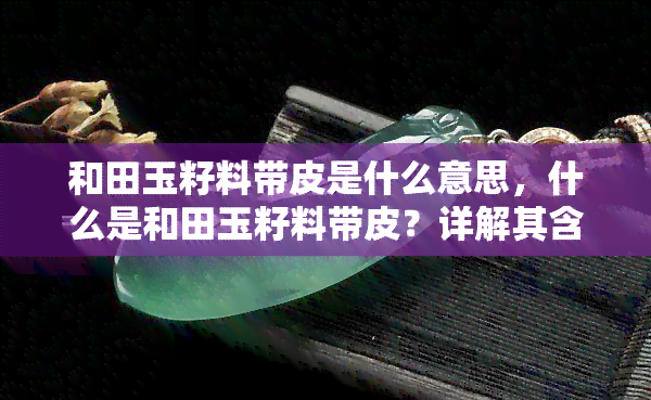 和田玉籽料带皮是什么意思，什么是和田玉籽料带皮？详解其含义与特点