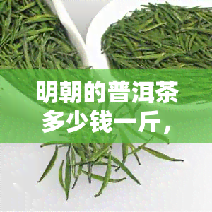 明朝的普洱茶多少钱一斤，明朝普洱茶价格：每斤多少钱？