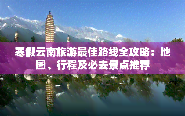 寒假云南旅游更佳路线全攻略：地图、行程及必去景点推荐