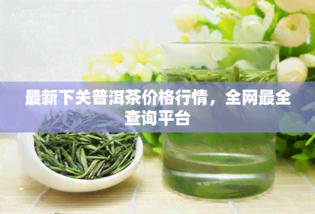 最新下关普洱茶价格行情，全网最全查询平台