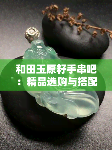 和田玉原籽手串吧：精品选购与搭配指南